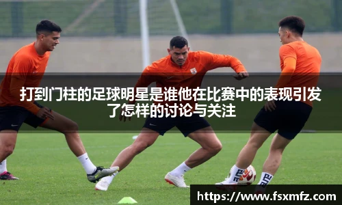 打到门柱的足球明星是谁他在比赛中的表现引发了怎样的讨论与关注