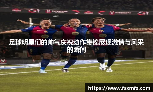足球明星们的帅气庆祝动作集锦展现激情与风采的瞬间